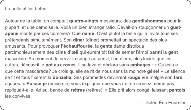 La belle et les bêtes

Autour de la table, on comptait quatre-vingts messieurs, des gentilshommes pour la plupart, et une demoiselle. Voilà un bien étrange ratio. Devait-on soupçonner un guet-apens monté par ces hommes? Que nenni. C’est plutôt la belle qui a invité tous ses prétendants simultanément. Son diner (dîner) promettait un spectacle des plus amusants. Pour provoquer l’échauffourée, la gente dame distribua parcimonieusement des clins d’œil qui eurent tôt fait de semer l’émoi parmi la gent masculine. Au moment de servir la soupe au persil, l’un d’eux, plus lucide que les autres, découvrit le pot aux roses. Il se leva et déclara sans ambages : « Qu’est-ce que cette mascarade? Je crois qu’elle se rit de nous sans la moindre gêne! » Le silence se fit et tous fixèrent la donzelle. Ses pommettes devinrent rouge vin malgré son fard à joues. « Puissé-je (puissè-je) vous expliquer que vous ne me croiriez même pas, répliqua-t-elle. Adieu, bande de reitres (reîtres)! » Elle prit alors congé, laissant pantois les convives. 
— Dictée Éric-Fournier
