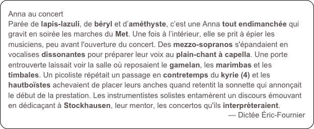 Anna au concert
Parée de lapis-lazuli, de béryl et d’améthyste, c’est une Anna tout endimanchée qui gravit en soirée les marches du Met. Une fois à l’intérieur, elle se prit à épier les musiciens, peu avant l'ouverture du concert. Des mezzo-sopranos s'épandaient en vocalises dissonantes pour préparer leur voix au plain-chant à capella. Une porte entrouverte laissait voir la salle où reposaient le gamelan, les marimbas et les timbales. Un picoliste répétait un passage en contretemps du kyrie (4) et les hautboïstes achevaient de placer leurs anches quand retentit la sonnette qui annonçait le début de la prestation. Les instrumentistes solistes entamèrent un discours émouvant en dédicaçant à Stockhausen, leur mentor, les concertos qu'ils interprèteraient.
— Dictée Éric-Fournier