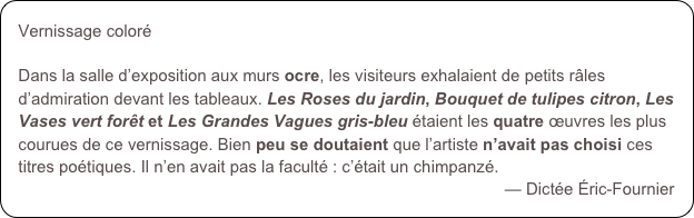 Vernissage coloré
Dans la salle d’exposition aux murs ocre, les visiteurs exhalaient de petits râles d’admiration devant les tableaux. Les Roses du jardin, Bouquet de tulipes citron, Les Vases vert forêt et Les Grandes Vagues gris-bleu étaient les quatre œuvres les plus courues de ce vernissage. Bien peu se doutaient que l’artiste n’avait pas choisi ces titres poétiques. Il n’en avait pas la faculté : c’était un chimpanzé.
— Dictée Éric-Fournier