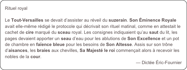 Rituel royalLe Tout-Versailles se devait d’assister au réveil du suzerain. Son Éminence Royale avait elle-même rédigé le protocole qui décrivait son rituel matinal, comme en attestait le cachet de cire marqué du sceau royal. Les consignes indiquaient qu’au saut du lit, les pages devaient apporter un seau d’eau pour les ablutions de Son Excellence et un pot de chambre en faïence bleue pour les besoins de Son Altesse. Assis sur son trône d’aisances, les braies aux chevilles, Sa Majesté le roi commençait alors à recevoir les nobles de la cour.
— Dictée Éric-Fournier