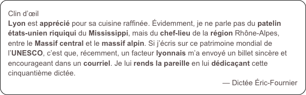 Clin d’œilLyon est apprécié pour sa cuisine raffinée. Évidemment, je ne parle pas du patelin états-unien riquiqui du Mississippi, mais du chef-lieu de la région Rhône-Alpes, entre le Massif central et le massif alpin. Si j’écris sur ce patrimoine mondial de l’UNESCO, c’est que, récemment, un facteur lyonnais m’a envoyé un billet sincère et encourageant dans un courriel. Je lui rends la pareille en lui dédicaçant cette cinquantième dictée. 
— Dictée Éric-Fournier