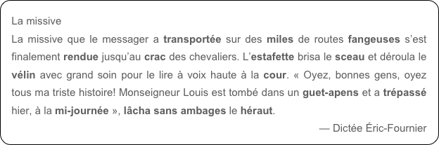 La missive
La missive que le messager a transportée sur des miles de routes fangeuses s’est finalement rendue jusqu’au crac des chevaliers. L’estafette brisa le sceau et déroula le vélin avec grand soin pour le lire à voix haute à la cour. « Oyez, bonnes gens, oyez tous ma triste histoire! Monseigneur Louis est tombé dans un guet-apens et a trépassé hier, à la mi-journée », lâcha sans ambages le héraut.
— Dictée Éric-Fournier