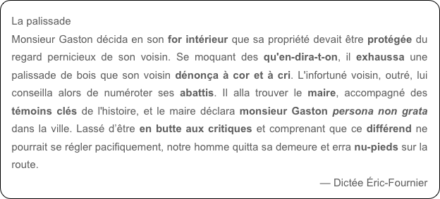 La palissade
Monsieur Gaston décida en son for intérieur que sa propriété devait être protégée du regard pernicieux de son voisin. Se moquant des qu'en-dira-t-on, il exhaussa une palissade de bois que son voisin dénonça à cor et à cri. L'infortuné voisin, outré, lui conseilla alors de numéroter ses abattis. Il alla trouver le maire, accompagné des témoins clés de l'histoire, et le maire déclara monsieur Gaston persona non grata dans la ville. Lassé d’être en butte aux critiques et comprenant que ce différend ne pourrait se régler pacifiquement, notre homme quitta sa demeure et erra nu-pieds sur la route.
— Dictée Éric-Fournier