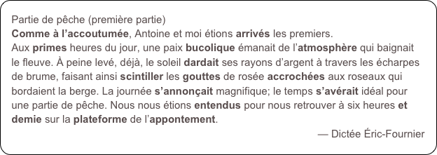 Partie de pêche (première partie)
Comme à l’accoutumée, Antoine et moi étions arrivés les premiers. 
Aux primes heures du jour, une paix bucolique émanait de l’atmosphère qui baignait le fleuve. À peine levé, déjà, le soleil dardait ses rayons d’argent à travers les écharpes de brume, faisant ainsi scintiller les gouttes de rosée accrochées aux roseaux qui bordaient la berge. La journée s’annonçait magnifique; le temps s’avérait idéal pour une partie de pêche. Nous nous étions entendus pour nous retrouver à six heures et demie sur la plateforme de l’appontement.
— Dictée Éric-Fournier
