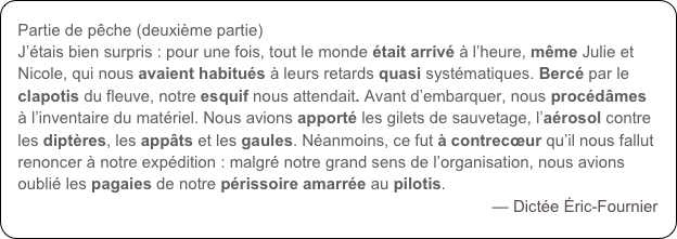 Partie de pêche (deuxième partie)
J’étais bien surpris : pour une fois, tout le monde était arrivé à l’heure, même Julie et Nicole, qui nous avaient habitués à leurs retards quasi systématiques. Bercé par le clapotis du fleuve, notre esquif nous attendait. Avant d’embarquer, nous procédâmes à l’inventaire du matériel. Nous avions apporté les gilets de sauvetage, l’aérosol contre les diptères, les appâts et les gaules. Néanmoins, ce fut à contrecœur qu’il nous fallut renoncer à notre expédition : malgré notre grand sens de l’organisation, nous avions oublié les pagaies de notre périssoire amarrée au pilotis.
— Dictée Éric-Fournier
