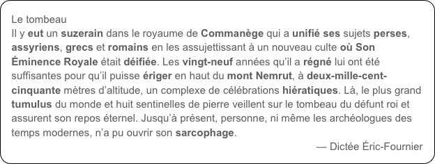 Le tombeau
Il y eut un suzerain dans le royaume de Commanège qui a unifié ses sujets perses, assyriens, grecs et romains en les assujettissant à un nouveau culte où Son Éminence Royale était déifiée. Les vingt-neuf années qu’il a régné lui ont été suffisantes pour qu’il puisse ériger en haut du mont Nemrut, à deux-mille-cent-cinquante mètres d’altitude, un complexe de célébrations hiératiques. Là, le plus grand tumulus du monde et huit sentinelles de pierre veillent sur le tombeau du défunt roi et assurent son repos éternel. Jusqu’à présent, personne, ni même les archéologues des temps modernes, n’a pu ouvrir son sarcophage.
— Dictée Éric-Fournier
