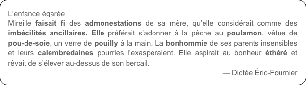 L’enfance égarée
Mireille faisait fi des admonestations de sa mère, qu’elle considérait comme des imbécilités ancillaires. Elle préférait s’adonner à la pêche au poulamon, vêtue de pou-de-soie, un verre de pouilly à la main. La bonhommie de ses parents insensibles et leurs calembredaines pourries l’exaspéraient. Elle aspirait au bonheur éthéré et rêvait de s’élever au-dessus de son bercail.
— Dictée Éric-Fournier
