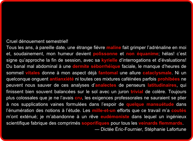 




Cruel dénouement semestriel!
Tous les ans, à pareille date, une étrange fièvre maline fait grimper l’adrénaline en moi et, soudainement, mon humeur devient polissonne et non équanime; hélas! c’est signe qu’approche la fin de session, avec sa kyrielle d’interrogations et d’évaluations! Du banal mal abdominal à une dermite séborrhéique faciale, le manque d’heures de sommeil vitales donne à mon aspect déjà fantomal une allure cataclysmale. Ni un quelconque onguent antianxiété ni toutes ces mixtures caféinées parfois prohibées ne peuvent nous sauver de ces analyses d’analectes de penseurs latitudinaires, qui finissent bien souvent balancées sur le sol avec un juron trivial de colère. Toujours plus colossales que je ne l’avais cru, les exigences professorales ne sauraient se plier à nos supplications vaines formulées dans l’espoir de quelque mansuétude dans l’énumération des notions à l’étude. Les mille-et-un efforts que ce travail m’a coutés m’ont exténué; je m’abandonne à un rêve eudémoniste dans lequel un ingénieux scientifique fabrique des comprimés soporifiques pour tous les veinards flemmards.
— Dictée Éric-Fournier, Stéphanie Lafortune