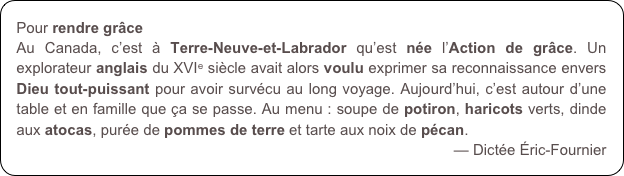 Pour rendre grâce 
Au Canada, c’est à Terre-Neuve-et-Labrador qu’est née l’Action de grâce. Un explorateur anglais du XVIe siècle avait alors voulu exprimer sa reconnaissance envers Dieu tout-puissant pour avoir survécu au long voyage. Aujourd’hui, c’est autour d’une table et en famille que ça se passe. Au menu : soupe de potiron, haricots verts, dinde aux atocas, purée de pommes de terre et tarte aux noix de pécan.
— Dictée Éric-Fournier