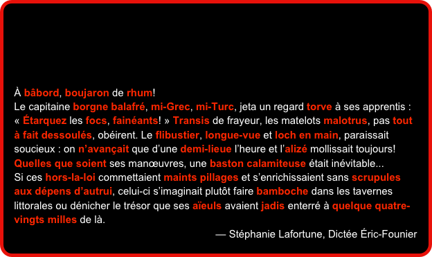 




À bâbord, boujaron de rhum!
Le capitaine borgne balafré, mi-Grec, mi-Turc, jeta un regard torve à ses apprentis : « Étarquez les focs, fainéants! » Transis de frayeur, les matelots malotrus, pas tout à fait dessoulés, obéirent. Le flibustier, longue-vue et loch en main, paraissait soucieux : on n’avançait que d’une demi-lieue l’heure et l’alizé mollissait toujours! Quelles que soient ses manœuvres, une baston calamiteuse était inévitable...Si ces hors-la-loi commettaient maints pillages et s’enrichissaient sans scrupules aux dépens d’autrui, celui-ci s’imaginait plutôt faire bamboche dans les tavernes littorales ou dénicher le trésor que ses aïeuls avaient jadis enterré à quelque quatre-vingts milles de là. 
— Stéphanie Lafortune, Dictée Éric-Founier