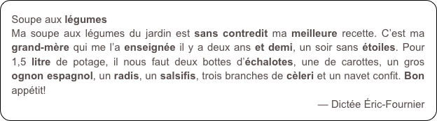 Soupe aux légumes
Ma soupe aux légumes du jardin est sans contredit ma meilleure recette. C’est ma grand-mère qui me l’a enseignée il y a deux ans et demi, un soir sans étoiles. Pour 1,5 litre de potage, il nous faut deux bottes d’échalotes, une de carottes, un gros ognon espagnol, un radis, un salsifis, trois branches de cèleri et un navet confit. Bon appétit!
— Dictée Éric-Fournier