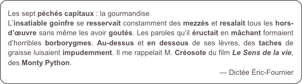 Les sept péchés capitaux : la gourmandise
L’insatiable goinfre se resservait constamment des mezzés et resalait tous les hors-d’œuvre sans même les avoir goutés. Les paroles qu’il éructait en mâchant formaient d’horribles borborygmes. Au-dessus et en dessous de ses lèvres, des taches de graisse luisaient impudemment. Il me rappelait M. Créosote du film Le Sens de la vie, des Monty Python.
— Dictée Éric-Fournier