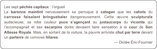Les sept péchés capitaux : l’orgueil
La baronne maintint nerveusement sa perruque à catogan que les cahots du carrosse faisaient bringuebaler dangereusement. Cette œuvre sculpturale audacieuse, sa robe couleur puce s’agençant au justaucorps du vicomte qui l’accompagnait et ses escarpins dorés devaient faire sensation à la cour de Son Altesse Royale. Mais, en sortant de la voiture, la pauvre arriviste chut par terre devant un parterre de convives hilares.
— Dictée Éric-Fournier
