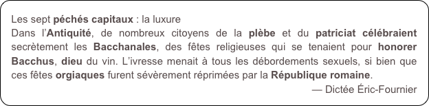 Les sept péchés capitaux : la luxure
Dans l’Antiquité, de nombreux citoyens de la plèbe et du patriciat célébraient secrètement les Bacchanales, des fêtes religieuses qui se tenaient pour honorer Bacchus, dieu du vin. L’ivresse menait à tous les débordements sexuels, si bien que ces fêtes orgiaques furent sévèrement réprimées par la République romaine.
— Dictée Éric-Fournier