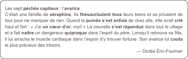 Les sept péchés capitaux : l’avarice
C’était une famille de séraphins. Ils thésaurisaient tous leurs biens et se privaient de tout pour ne manquer de rien. Quand la puinée s’est enfuie de chez elle, elle avait crié haut et fort : « J’ai un cœur d’or, moi! » La nouvelle s’est répandue dans tout le village et a fait naitre un dangereux quiproquo dans l’esprit du père. Lorsqu’il retrouva sa fille, il lui arracha le muscle cardiaque dans l’espoir d’y trouver fortune. Son avarice lui couta le plus précieux des trésors.
— Dictée Éric-Fournier