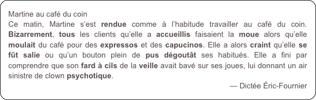 Martine au café du coin
Ce matin, Martine s’est rendue comme à l’habitude travailler au café du coin. Bizarrement, tous les clients qu’elle a accueillis faisaient la moue alors qu’elle moulait du café pour des expressos et des capucinos. Elle a alors craint qu’elle se fût salie ou qu’un bouton plein de pus dégoutât ses habitués. Elle a fini par comprendre que son fard à cils de la veille avait bavé sur ses joues, lui donnant un air sinistre de clown psychotique.
— Dictée Éric-Fournier