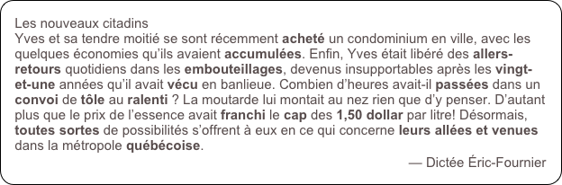 Les nouveaux citadins
Yves et sa tendre moitié se sont récemment acheté un condominium en ville, avec les quelques économies qu’ils avaient accumulées. Enfin, Yves était libéré des allers-retours quotidiens dans les embouteillages, devenus insupportables après les vingt-et-une années qu’il avait vécu en banlieue. Combien d’heures avait-il passées dans un convoi de tôle au ralenti ? La moutarde lui montait au nez rien que d’y penser. D’autant plus que le prix de l’essence avait franchi le cap des 1,50 dollar par litre! Désormais, toutes sortes de possibilités s’offrent à eux en ce qui concerne leurs allées et venues dans la métropole québécoise. 
— Dictée Éric-Fournier