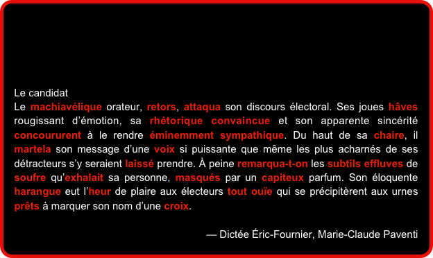 




Le candidat
Le machiavélique orateur, retors, attaqua son discours électoral. Ses joues hâves rougissant d’émotion, sa rhétorique convaincue et son apparente sincérité concoururent à le rendre éminemment sympathique. Du haut de sa chaire, il martela son message d’une voix si puissante que même les plus acharnés de ses détracteurs s’y seraient laissé prendre. À peine remarqua-t-on les subtils effluves de soufre qu’exhalait sa personne, masqués par un capiteux parfum. Son éloquente harangue eut l’heur de plaire aux électeurs tout ouïe qui se précipitèrent aux urnes prêts à marquer son nom d’une croix.

— Dictée Éric-Fournier, Marie-Claude Paventi