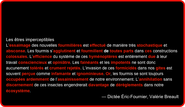 




Les êtres imperceptibles
L’essaimage des nouvelles fourmilières est effectué de manière très stochastique et absconse. Les fourmis s’agglutinent et fourmillent de toutes parts dans ces constructions colossales. L’efficience du système de ces hyménoptères est entièrement due à leur travail consciencieux et opiniâtre. Les fainéants et les impotents ne sont donc aucunement tolérés et crument rejetés. L’invasion de ces formicidés dans nos gites est souvent perçue comme infamante et ignominieuse. Or, les fourmis se sont toujours occupées ardemment de l’assainissement de notre environnement. L’annihilation sans discernement de ces insectes engendrerait davantage de dérèglements dans notre écosystème.
— Dictée Éric-Fournier, Valérie Breault