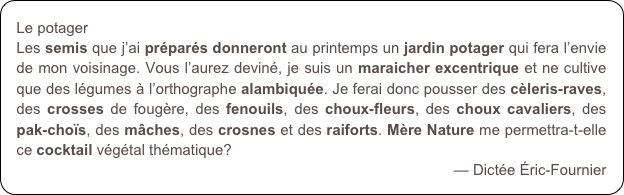 Le potager
Les semis que j’ai préparés donneront au printemps un jardin potager qui fera l’envie de mon voisinage. Vous l’aurez deviné, je suis un maraicher excentrique et ne cultive que des légumes à l’orthographe alambiquée. Je ferai donc pousser des cèleris-raves, des crosses de fougère, des fenouils, des choux-fleurs, des choux cavaliers, des pak-choïs, des mâches, des crosnes et des raiforts. Mère Nature me permettra-t-elle ce cocktail végétal thématique? 
— Dictée Éric-Fournier