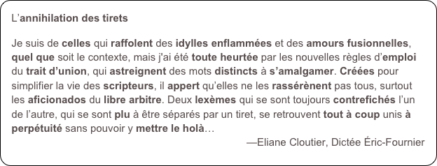 L’annihilation des tirets

Je suis de celles qui raffolent des idylles enflammées et des amours fusionnelles, quel que soit le contexte, mais j'ai été toute heurtée par les nouvelles règles d’emploi du trait d’union, qui astreignent des mots distincts à s’amalgamer. Créées pour simplifier la vie des scripteurs, il appert qu’elles ne les rassérènent pas tous, surtout les aficionados du libre arbitre. Deux lexèmes qui se sont toujours contrefichés l’un de l’autre, qui se sont plu à être séparés par un tiret, se retrouvent tout à coup unis à perpétuité sans pouvoir y mettre le holà…
—Eliane Cloutier, Dictée Éric-Fournier