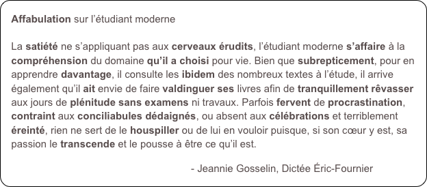 Affabulation sur l’étudiant moderne

La satiété ne s’appliquant pas aux cerveaux érudits, l’étudiant moderne s’affaire à la compréhension du domaine qu’il a choisi pour vie. Bien que subrepticement, pour en apprendre davantage, il consulte les ibidem des nombreux textes à l’étude, il arrive également qu’il ait envie de faire valdinguer ses livres afin de tranquillement rêvasser aux jours de plénitude sans examens ni travaux. Parfois fervent de procrastination, contraint aux conciliabules dédaignés, ou absent aux célébrations et terriblement éreinté, rien ne sert de le houspiller ou de lui en vouloir puisque, si son cœur y est, sa passion le transcende et le pousse à être ce qu’il est. 

                                                               - Jeannie Gosselin, Dictée Éric-Fournier
