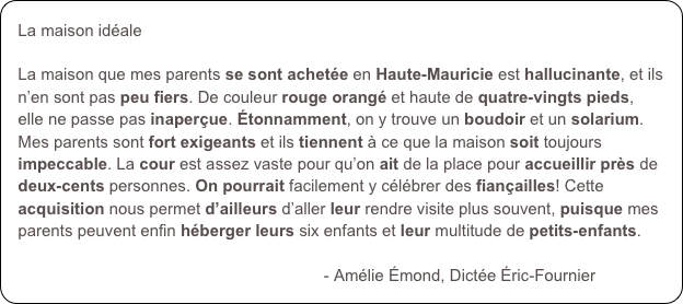 La maison idéale

La maison que mes parents se sont achetée en Haute-Mauricie est hallucinante, et ils n’en sont pas peu fiers. De couleur rouge orangé et haute de quatre-vingts pieds, elle ne passe pas inaperçue. Étonnamment, on y trouve un boudoir et un solarium. Mes parents sont fort exigeants et ils tiennent à ce que la maison soit toujours impeccable. La cour est assez vaste pour qu’on ait de la place pour accueillir près de deux-cents personnes. On pourrait facilement y célébrer des fiançailles! Cette acquisition nous permet d’ailleurs d’aller leur rendre visite plus souvent, puisque mes parents peuvent enfin héberger leurs six enfants et leur multitude de petits-enfants. 

                                                                   - Amélie Émond, Dictée Éric-Fournier