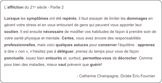 L’affliction du 21e siècle - Partie 2

Lorsque les symptômes ont été repérés, il faut essayer de limiter les dommages en gérant votre stress et en vous entourant de gens qui peuvent vous apporter leur soutien. Il est ensuite nécessaire de modifier vos habitudes de façon à prendre soin de votre santé physique et mentale. Certes, vous avez encore des responsabilités professionnelles, mais voici quelques astuces pour conserver l’équilibre : apprenez à dire « non », n’hésitez pas à déléguer, prenez du temps pour vous de façon ponctuelle, soyez bien entourés et, surtout, permettez-vous de décrocher. Comme pour bien des maladies, mieux vaut prévenir que guérir!
 
                                                                   - Catherine Champagne, Dictée Éric-Fournier