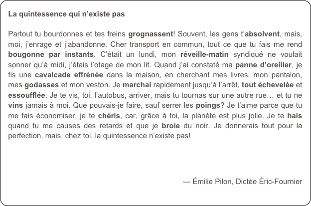 La quintessence qui n’existe pas

Partout tu bourdonnes et tes freins grognassent! Souvent, les gens t’absolvent, mais, moi, j’enrage et j’abandonne. Cher transport en commun, tout ce que tu fais me rend bougonne par instants. C’était un lundi, mon réveille-matin syndiqué ne voulait sonner qu’à midi, j’étais l’otage de mon lit. Quand j’ai constaté ma panne d’oreiller, je fis une cavalcade effrénée dans la maison, en cherchant mes livres, mon pantalon, mes godasses et mon veston. Je marchai rapidement jusqu’à l’arrêt, tout échevelée et essoufflée. Je te vis, toi, l’autobus, arriver, mais tu tournas sur une autre rue… et tu ne vins jamais à moi. Que pouvais-je faire, sauf serrer les poings? Je t’aime parce que tu me fais économiser, je te chéris, car, grâce à toi, la planète est plus jolie. Je te hais quand tu me causes des retards et que je broie du noir. Je donnerais tout pour la perfection, mais, chez toi, la quintessence n’existe pas!

 

— Émilie Pilon, Dictée Éric-Fournier
