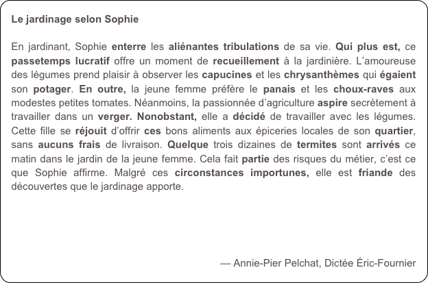 Le jardinage selon Sophie

En jardinant, Sophie enterre les aliénantes tribulations de sa vie. Qui plus est, ce passetemps lucratif offre un moment de recueillement à la jardinière. L’amoureuse des légumes prend plaisir à observer les capucines et les chrysanthèmes qui égaient son potager. En outre, la jeune femme préfère le panais et les choux-raves aux modestes petites tomates. Néanmoins, la passionnée d’agriculture aspire secrètement à travailler dans un verger. Nonobstant, elle a décidé de travailler avec les légumes. Cette fille se réjouit d’offrir ces bons aliments aux épiceries locales de son quartier, sans aucuns frais de livraison. Quelque trois dizaines de termites sont arrivés ce matin dans le jardin de la jeune femme. Cela fait partie des risques du métier, c’est ce que Sophie affirme. Malgré ces circonstances importunes, elle est friande des découvertes que le jardinage apporte.


 

— Annie-Pier Pelchat, Dictée Éric-Fournier
