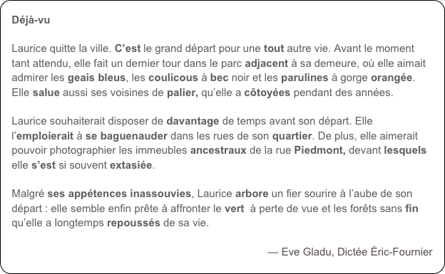 Déjà-vu

Laurice quitte la ville. C’est le grand départ pour une tout autre vie. Avant le moment tant attendu, elle fait un dernier tour dans le parc adjacent à sa demeure, où elle aimait admirer les geais bleus, les coulicous à bec noir et les parulines à gorge orangée. Elle salue aussi ses voisines de palier, qu’elle a côtoyées pendant des années. 

Laurice souhaiterait disposer de davantage de temps avant son départ. Elle l’emploierait à se baguenauder dans les rues de son quartier. De plus, elle aimerait pouvoir photographier les immeubles ancestraux de la rue Piedmont, devant lesquels elle s’est si souvent extasiée. 

Malgré ses appétences inassouvies, Laurice arbore un fier sourire à l’aube de son départ : elle semble enfin prête à affronter le vert  à perte de vue et les forêts sans fin qu’elle a longtemps repoussés de sa vie. 

— Eve Gladu, Dictée Éric-Fournier
