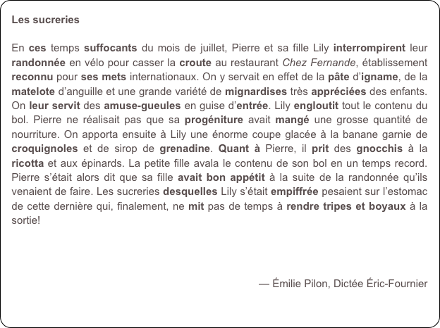 Les sucreries

En ces temps suffocants du mois de juillet, Pierre et sa fille Lily interrompirent leur randonnée en vélo pour casser la croute au restaurant Chez Fernande, établissement reconnu pour ses mets internationaux. On y servait en effet de la pâte d’igname, de la matelote d’anguille et une grande variété de mignardises très appréciées des enfants. On leur servit des amuse-gueules en guise d’entrée. Lily engloutit tout le contenu du bol. Pierre ne réalisait pas que sa progéniture avait mangé une grosse quantité de nourriture. On apporta ensuite à Lily une énorme coupe glacée à la banane garnie de croquignoles et de sirop de grenadine. Quant à Pierre, il prit des gnocchis à la ricotta et aux épinards. La petite fille avala le contenu de son bol en un temps record. Pierre s’était alors dit que sa fille avait bon appétit à la suite de la randonnée qu’ils venaient de faire. Les sucreries desquelles Lily s’était empiffrée pesaient sur l’estomac de cette dernière qui, finalement, ne mit pas de temps à rendre tripes et boyaux à la sortie!



— Émilie Pilon, Dictée Éric-Fournier
